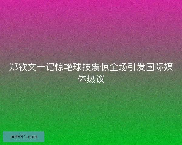 郑钦文一记惊艳球技震惊全场引发国际媒体热议